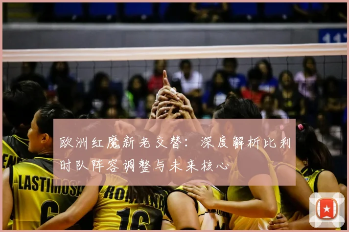 欧洲红魔新老交替：深度解析比利时队阵容调整与未来核心