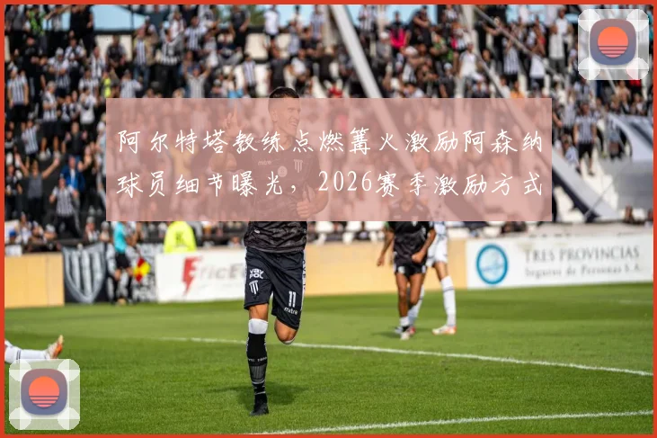 阿尔特塔教练点燃篝火激励阿森纳球员细节曝光,2026赛季激励方式引热议,隔壁沃特福德教练被呛反应成焦点
