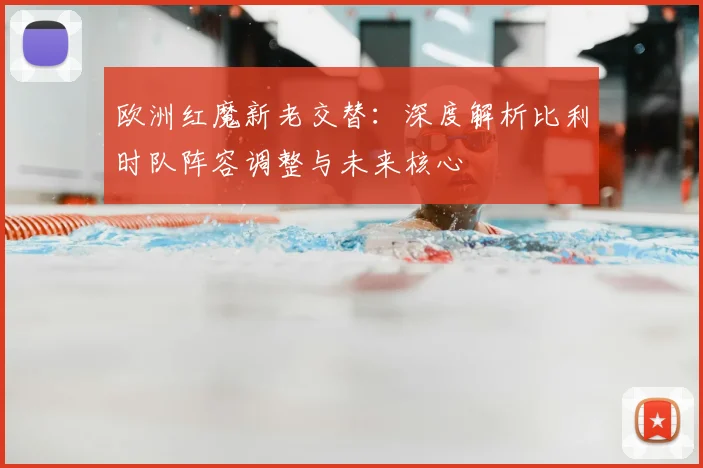 欧洲红魔新老交替：深度解析比利时队阵容调整与未来核心