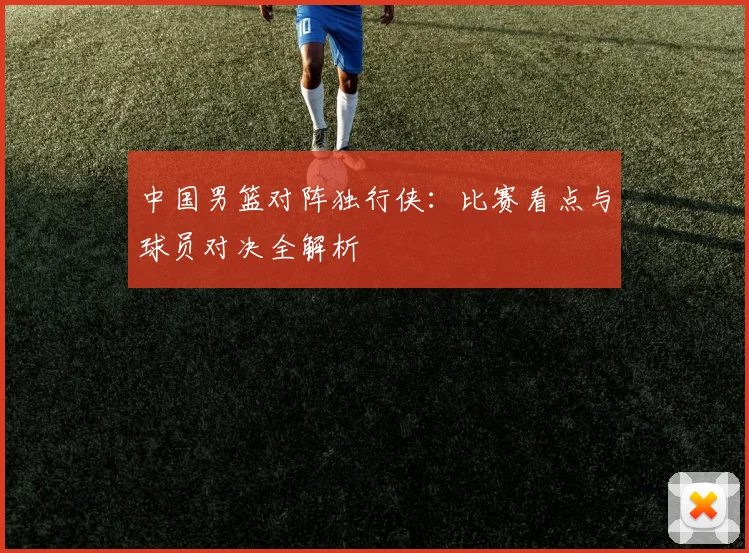 中国男篮对阵独行侠：比赛看点与球员对决全解析