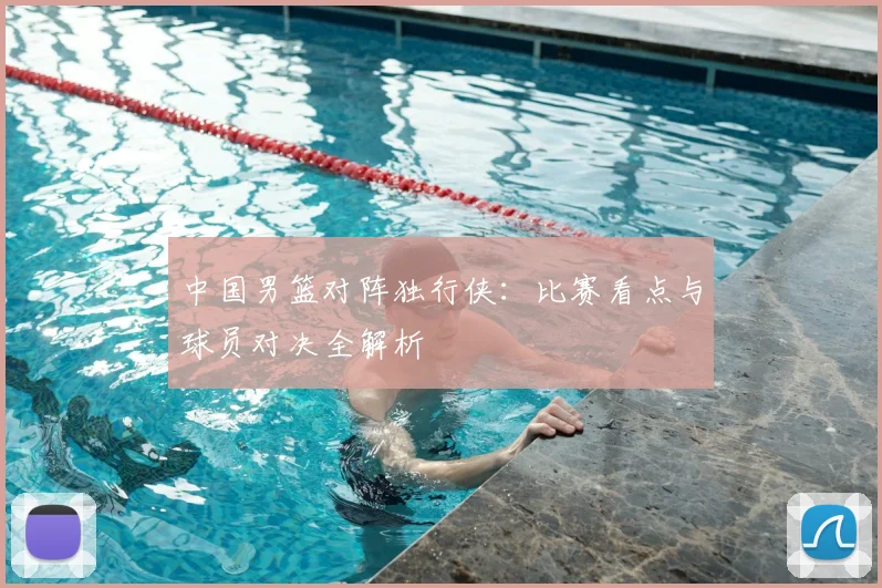 中国男篮对阵独行侠：比赛看点与球员对决全解析